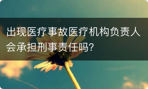 出现医疗事故医疗机构负责人会承担刑事责任吗？