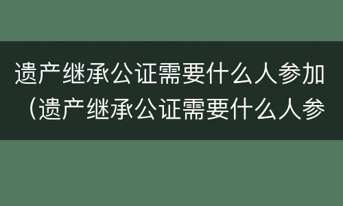 遗产继承公证需要什么人参加（遗产继承公证需要什么人参加）