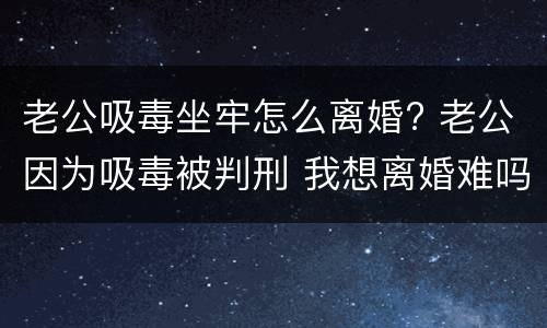 老公吸毒坐牢怎么离婚? 老公因为吸毒被判刑 我想离婚难吗?