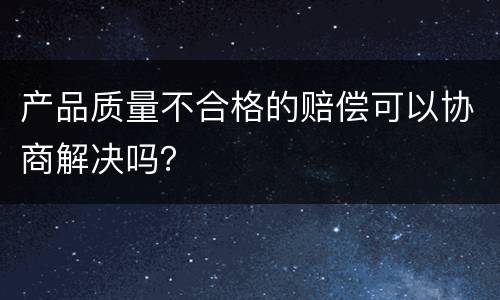 产品质量不合格的赔偿可以协商解决吗？