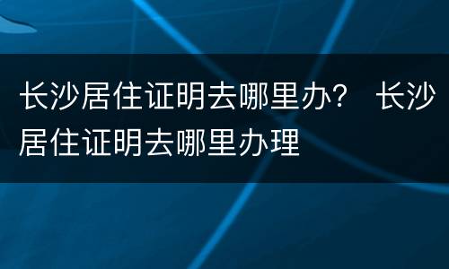 长沙居住证明去哪里办？ 长沙居住证明去哪里办理