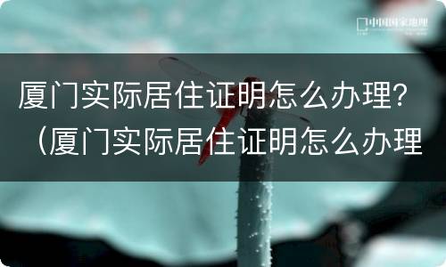 厦门实际居住证明怎么办理？（厦门实际居住证明怎么办理的）