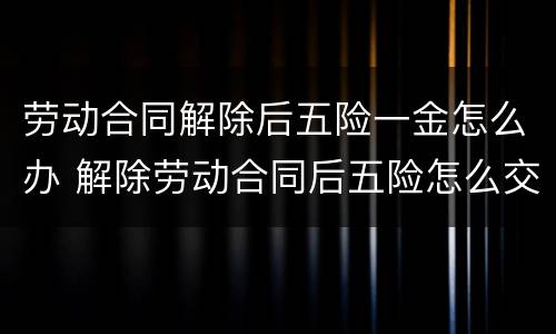 劳动合同解除后五险一金怎么办 解除劳动合同后五险怎么交