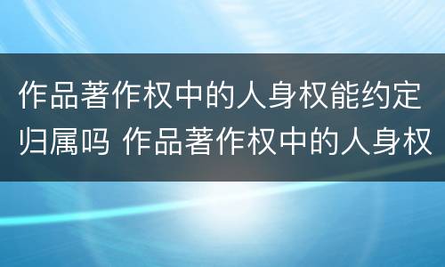 作品著作权中的人身权能约定归属吗 作品著作权中的人身权能约定归属吗