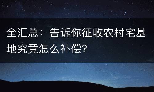 全汇总：告诉你征收农村宅基地究竟怎么补偿？