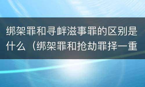 绑架罪和寻衅滋事罪的区别是什么（绑架罪和抢劫罪择一重罪处罚定什么罪）