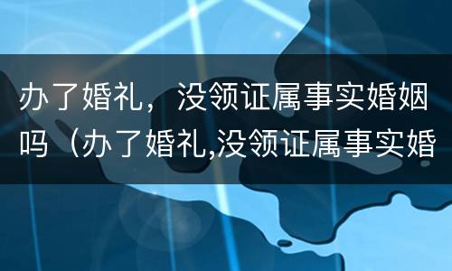 办了婚礼，没领证属事实婚姻吗（办了婚礼,没领证属事实婚姻吗怎么办）