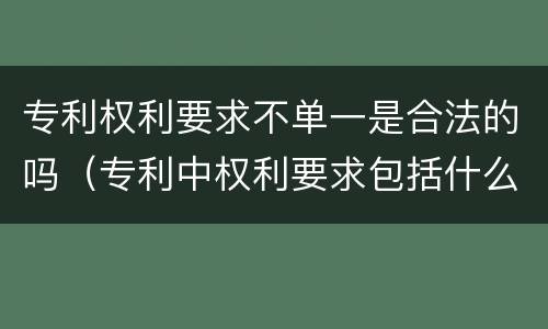 专利权利要求不单一是合法的吗（专利中权利要求包括什么内容）