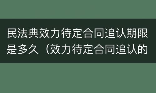 民法典效力待定合同追认期限是多久（效力待定合同追认的期限）