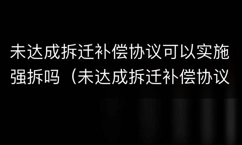 未达成拆迁补偿协议可以实施强拆吗（未达成拆迁补偿协议可以实施强拆吗）