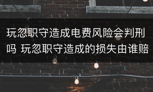 玩忽职守造成电费风险会判刑吗 玩忽职守造成的损失由谁赔