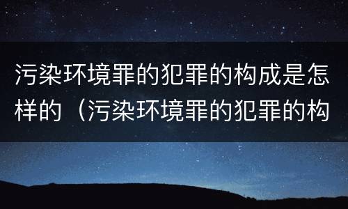 污染环境罪的犯罪的构成是怎样的（污染环境罪的犯罪的构成是怎样的呢）