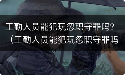 工勤人员能犯玩忽职守罪吗？（工勤人员能犯玩忽职守罪吗知乎）