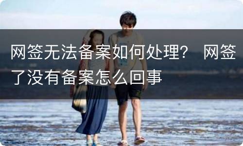 网签无法备案如何处理？ 网签了没有备案怎么回事