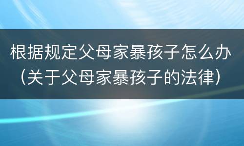 根据规定父母家暴孩子怎么办（关于父母家暴孩子的法律）