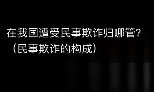 在我国遭受民事欺诈归哪管？（民事欺诈的构成）