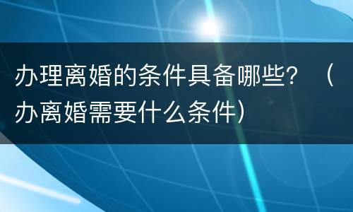 办理离婚的条件具备哪些？（办离婚需要什么条件）