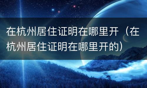 在杭州居住证明在哪里开（在杭州居住证明在哪里开的）