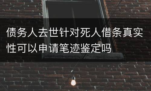 债务人去世针对死人借条真实性可以申请笔迹鉴定吗