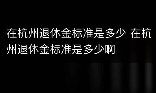 在杭州退休金标准是多少 在杭州退休金标准是多少啊