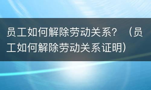 员工如何解除劳动关系？（员工如何解除劳动关系证明）