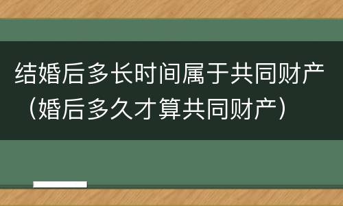 结婚后多长时间属于共同财产（婚后多久才算共同财产）