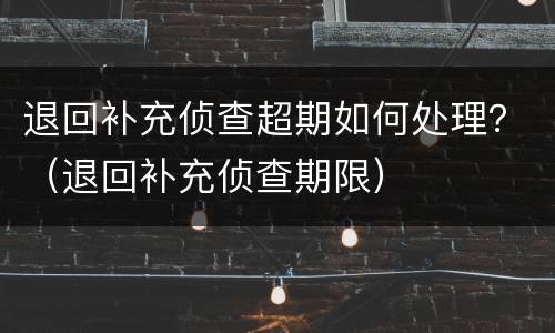 退回补充侦查超期如何处理？（退回补充侦查期限）