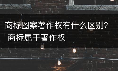 商标图案著作权有什么区别？ 商标属于著作权