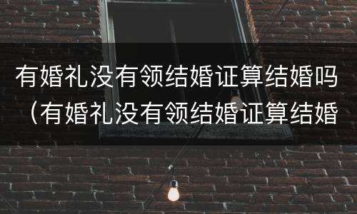 有婚礼没有领结婚证算结婚吗（有婚礼没有领结婚证算结婚吗女方）