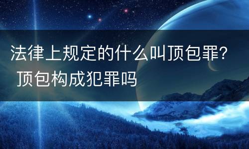 法律上规定的什么叫顶包罪？ 顶包构成犯罪吗