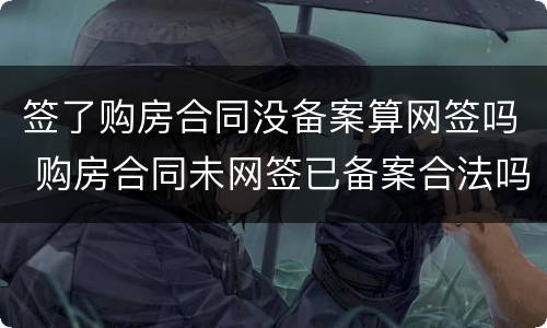 签了购房合同没备案算网签吗 购房合同未网签已备案合法吗