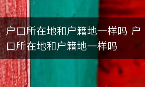 户口所在地和户籍地一样吗 户口所在地和户籍地一样吗