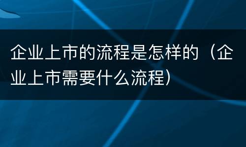 企业上市的流程是怎样的（企业上市需要什么流程）