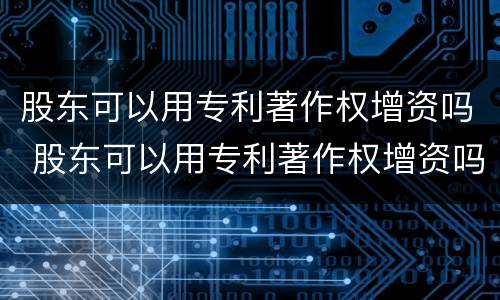 股东可以用专利著作权增资吗 股东可以用专利著作权增资吗为什么