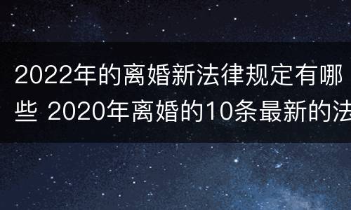 2022年的离婚新法律规定有哪些 2020年离婚的10条最新的法律规定!