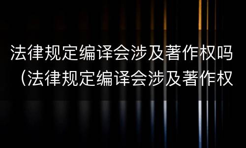 法律规定编译会涉及著作权吗（法律规定编译会涉及著作权吗为什么）