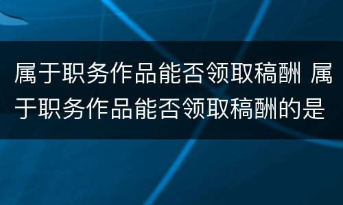 属于职务作品能否领取稿酬 属于职务作品能否领取稿酬的是