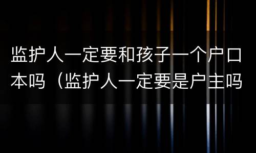 监护人一定要和孩子一个户口本吗（监护人一定要是户主吗）