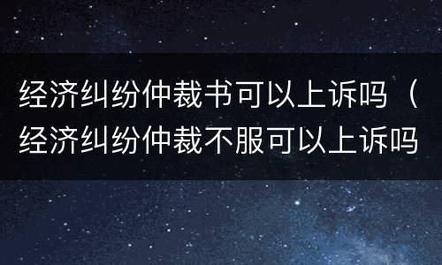 经济纠纷仲裁书可以上诉吗（经济纠纷仲裁不服可以上诉吗）