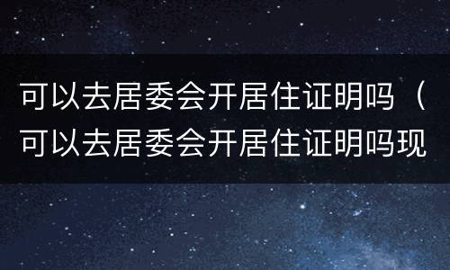 可以去居委会开居住证明吗（可以去居委会开居住证明吗现在）