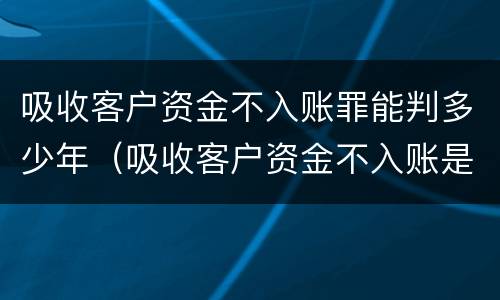 吸收客户资金不入账罪能判多少年（吸收客户资金不入账是什么罪）