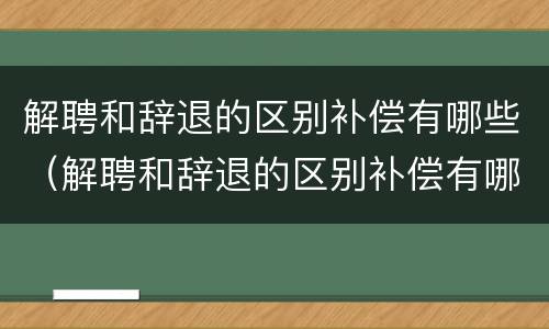 解聘和辞退的区别补偿有哪些（解聘和辞退的区别补偿有哪些呢）