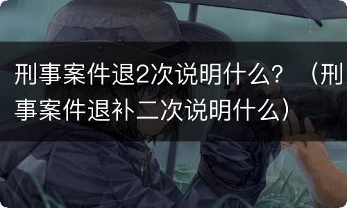 刑事案件退2次说明什么？（刑事案件退补二次说明什么）