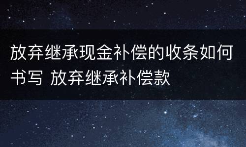 放弃继承现金补偿的收条如何书写 放弃继承补偿款