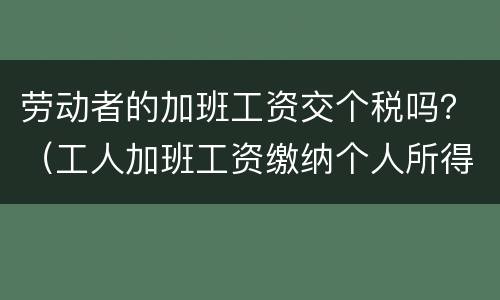 劳动者的加班工资交个税吗？（工人加班工资缴纳个人所得税吗?）