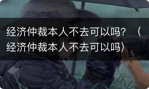 经济仲裁本人不去可以吗？（经济仲裁本人不去可以吗）