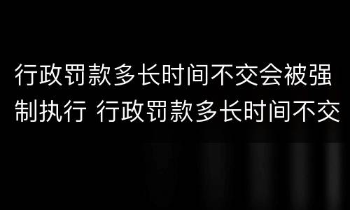 行政罚款多长时间不交会被强制执行 行政罚款多长时间不交会被强制执行呢