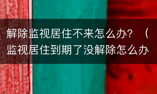 解除监视居住不来怎么办？（监视居住到期了没解除怎么办）