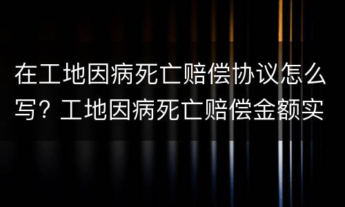 在工地因病死亡赔偿协议怎么写? 工地因病死亡赔偿金额实例