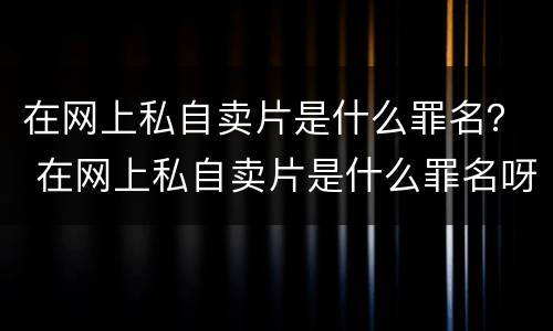 在网上私自卖片是什么罪名？ 在网上私自卖片是什么罪名呀